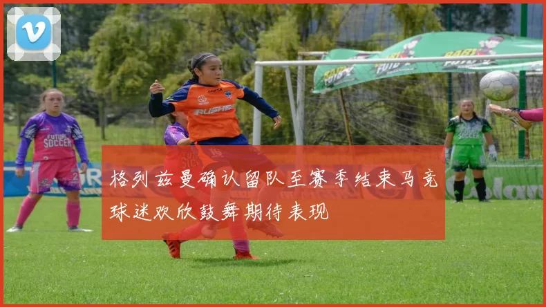 格列兹曼确认留队至赛季结束马竞球迷欢欣鼓舞期待表现