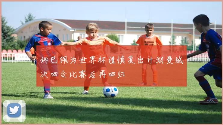 姆巴佩为世界杯谨慎复出计划曼城次回合比赛后再回归