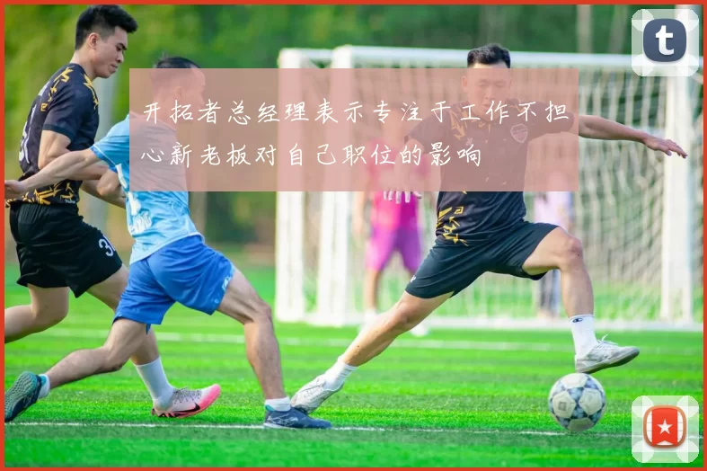 开拓者总经理表示专注于工作不担心新老板对自己职位的影响