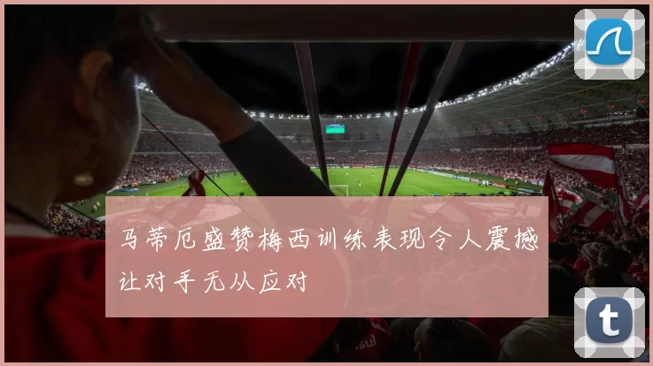 马蒂厄盛赞梅西训练表现令人震撼让对手无从应对