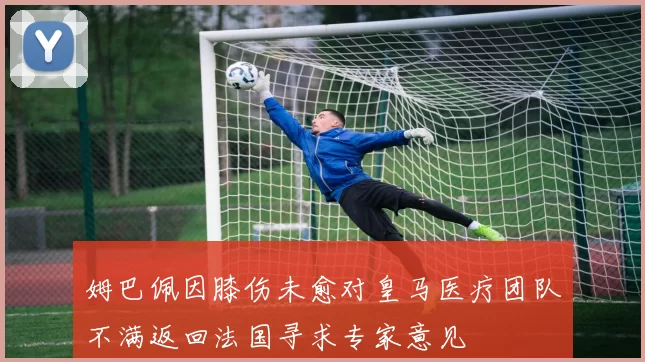 姆巴佩因膝伤未愈对皇马医疗团队不满返回法国寻求专家意见