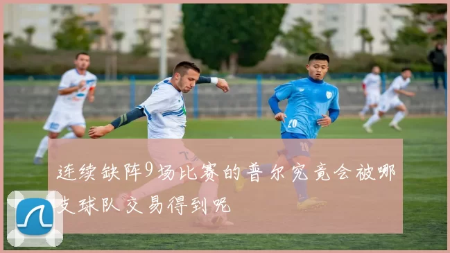 连续缺阵9场比赛的普尔究竟会被哪支球队交易得到呢