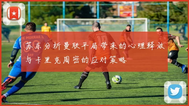 苏东分析曼联平局带来的心理释放与卡里克周密的应对策略