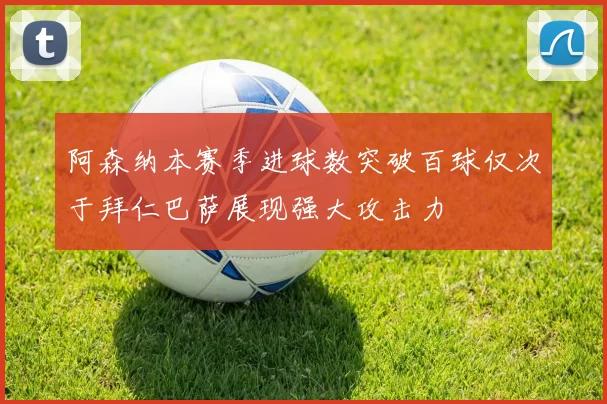 阿森纳本赛季进球数突破百球仅次于拜仁巴萨展现强大攻击力