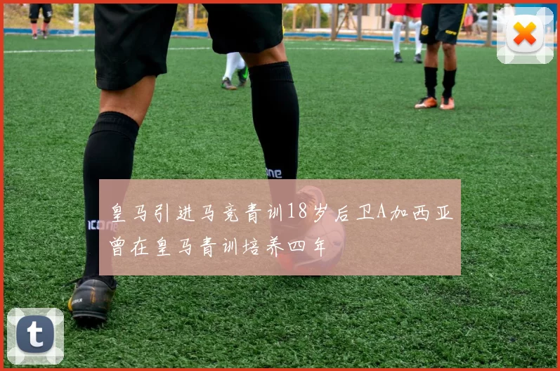 皇马引进马竞青训18岁后卫A加西亚曾在皇马青训培养四年