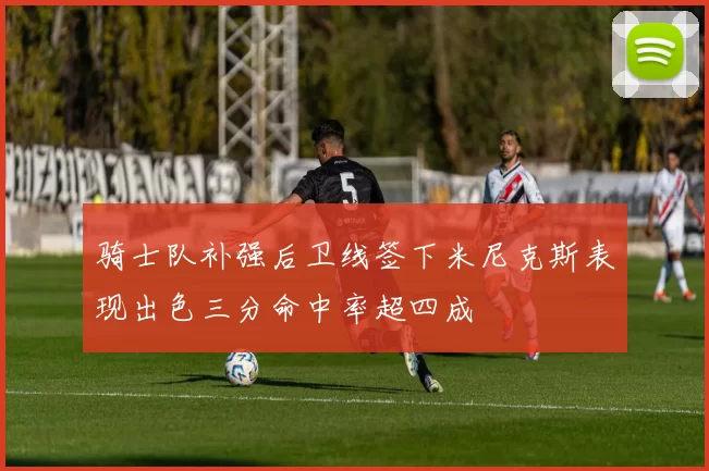 骑士队补强后卫线签下米尼克斯表现出色三分命中率超四成