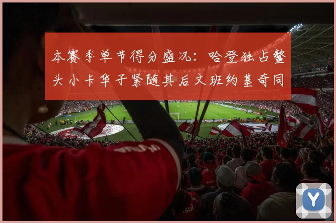 本赛季单节得分盛况：哈登独占鳌头小卡华子紧随其后文班约基奇同创佳绩