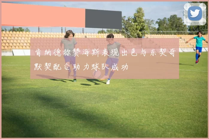 肯纳德称赞海斯表现出色与东契奇默契配合助力球队成功
