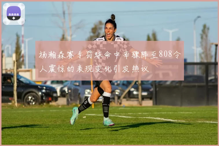 杨瀚森赛季罚球命中率骤降至808令人震惊的表现变化引发热议