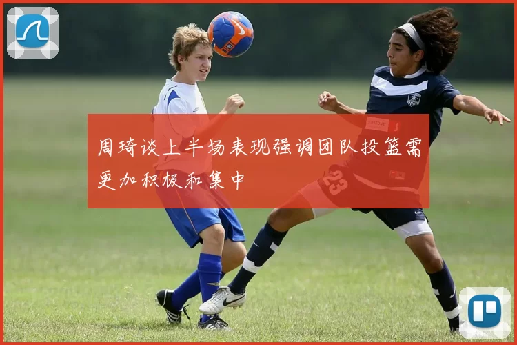 周琦谈上半场表现强调团队投篮需更加积极和集中