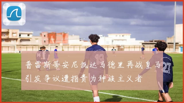 普雷斯蒂安尼抵达马德里再战皇马引发争议遭指责为种族主义者