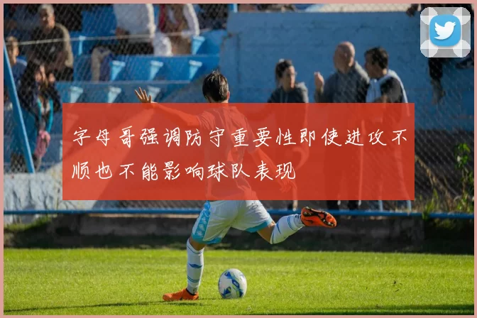 字母哥强调防守重要性即使进攻不顺也不能影响球队表现