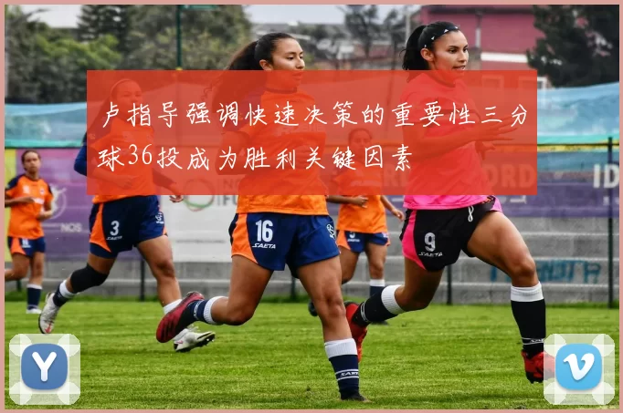 卢指导强调快速决策的重要性三分球36投成为胜利关键因素