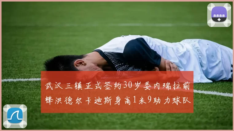 武汉三镇正式签约30岁委内瑞拉前锋洪德尔卡迪斯身高1米9助力球队新赛季