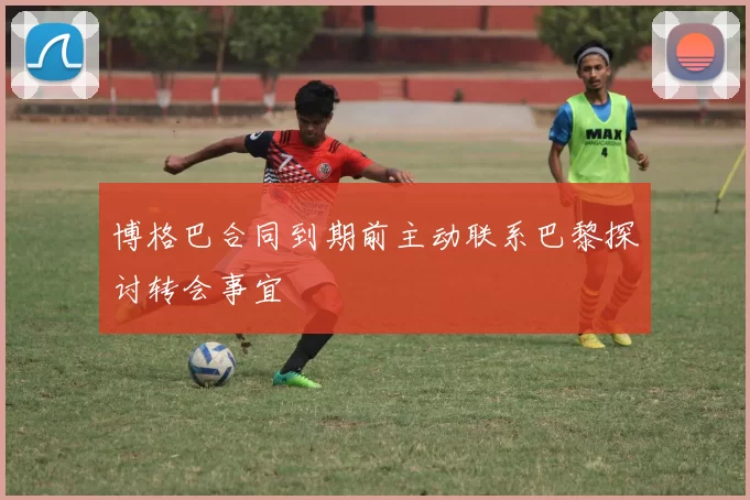 博格巴合同到期前主动联系巴黎探讨转会事宜