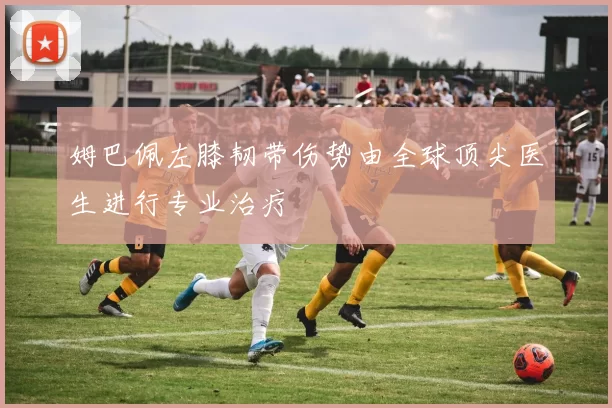 姆巴佩左膝韧带伤势由全球顶尖医生进行专业治疗