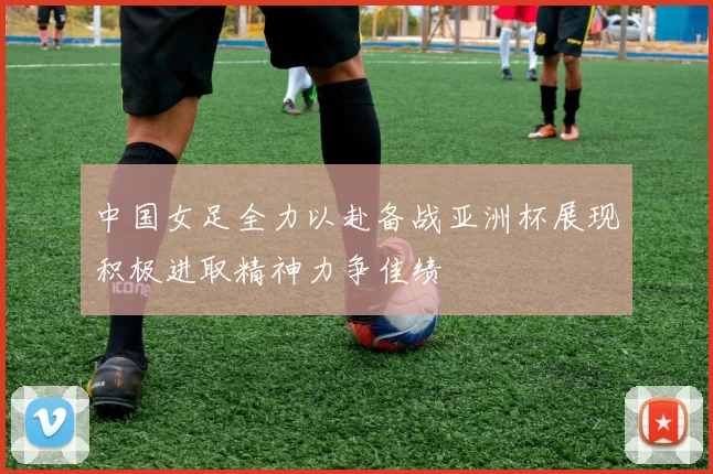 中国女足全力以赴备战亚洲杯展现积极进取精神力争佳绩