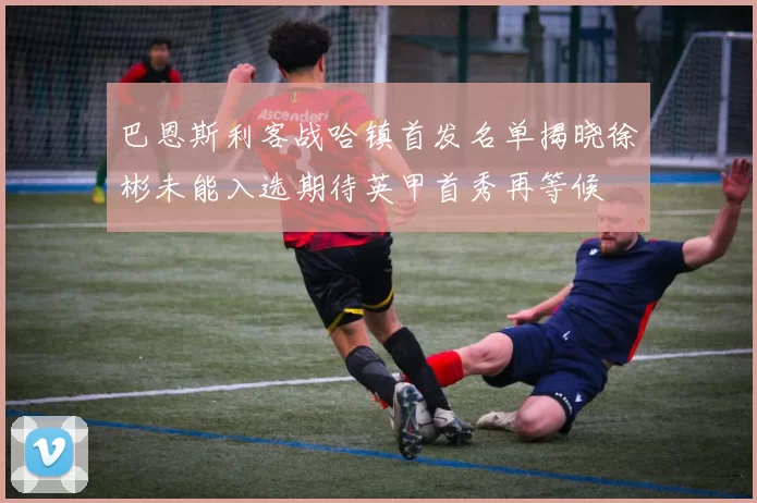 巴恩斯利客战哈镇首发名单揭晓徐彬未能入选期待英甲首秀再等候