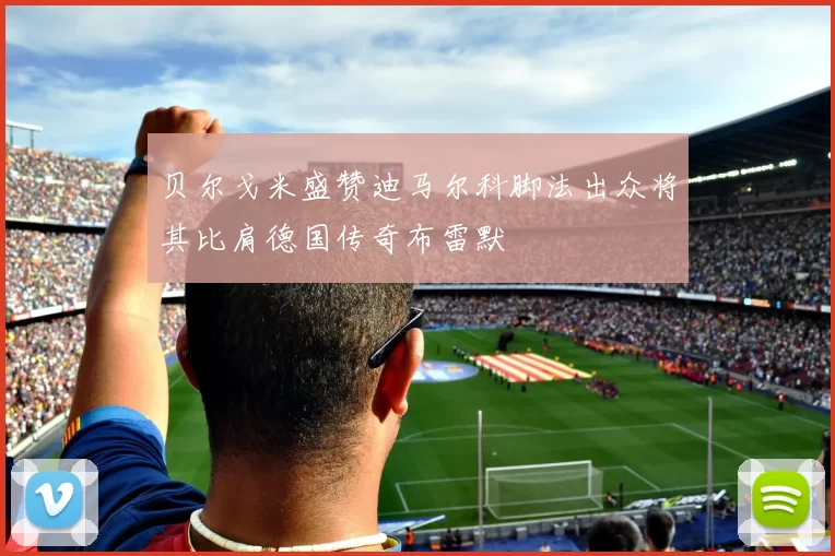 贝尔戈米盛赞迪马尔科脚法出众将其比肩德国传奇布雷默
